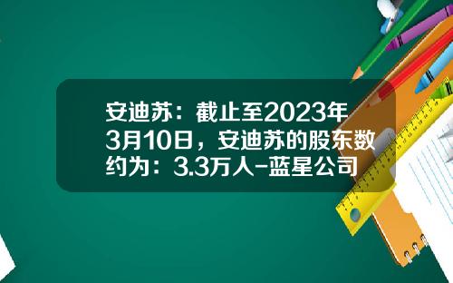 安迪苏：截止至2023年3月10日，安迪苏的股东数约为：3.3万人-蓝星公司股票
