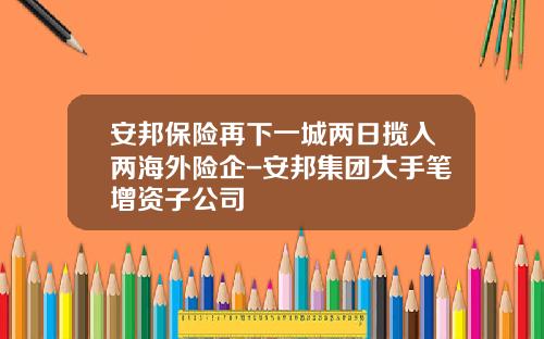 安邦保险再下一城两日揽入两海外险企-安邦集团大手笔增资子公司