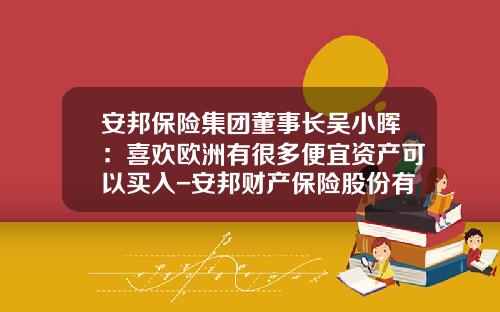 安邦保险集团董事长吴小晖：喜欢欧洲有很多便宜资产可以买入-安邦财产保险股份有限公司董事长