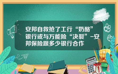 安邦自救抢了工行“奶酪”银行或与万能险“决裂”-安邦保险跟多少银行合作