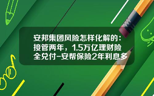 安邦集团风险怎样化解的：接管两年，1.5万亿理财险全兑付-安帮保险2年利息多少