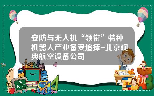 安防与无人机“领衔”特种机器人产业备受追捧-北京观典航空设备公司