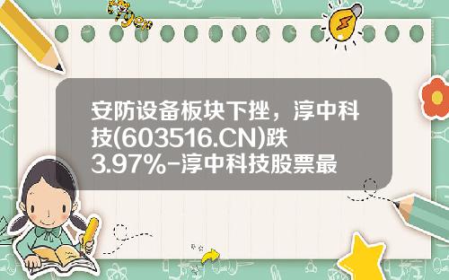 安防设备板块下挫，淳中科技(603516.CN)跌3.97%-淳中科技股票最新资讯