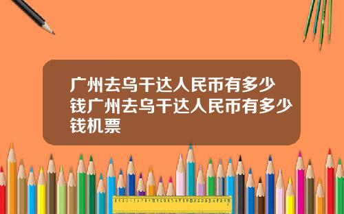 广州去乌干达人民币有多少钱广州去乌干达人民币有多少钱机票