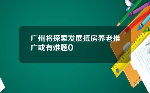 广州将探索发展抵房养老推广或有难题0