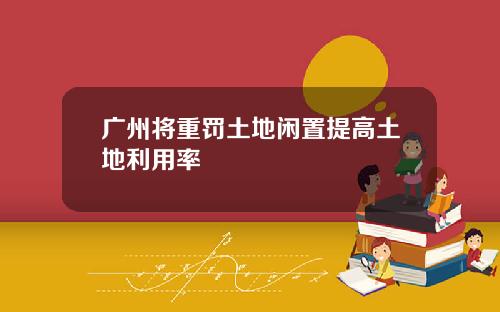 广州将重罚土地闲置提高土地利用率