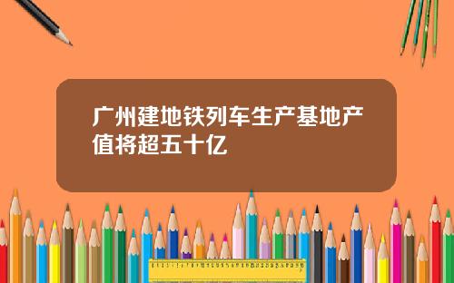 广州建地铁列车生产基地产值将超五十亿