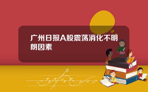 广州日报A股震荡消化不明朗因素