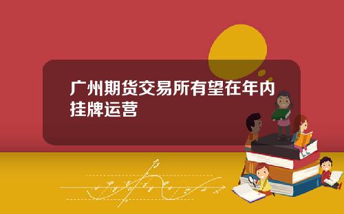 广州期货交易所有望在年内挂牌运营