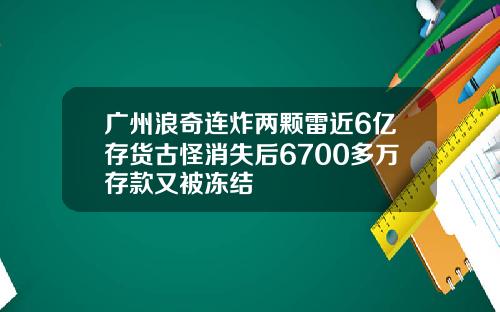 广州浪奇连炸两颗雷近6亿存货古怪消失后6700多万存款又被冻结