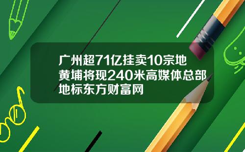 广州超71亿挂卖10宗地黄埔将现240米高媒体总部地标东方财富网
