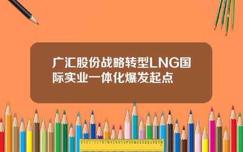 广汇股份战略转型LNG国际实业一体化爆发起点