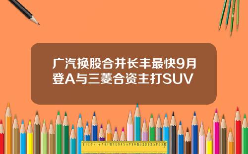广汽换股合并长丰最快9月登A与三菱合资主打SUV