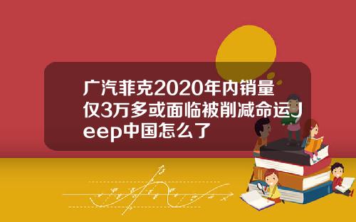 广汽菲克2020年内销量仅3万多或面临被削减命运Jeep中国怎么了