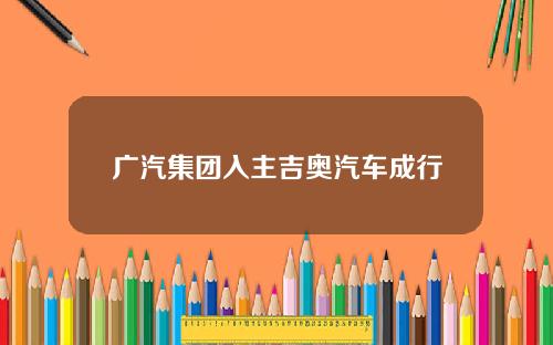 广汽集团入主吉奥汽车成行
