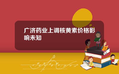 广济药业上调核黄素价格影响未知