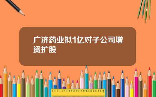 广济药业拟1亿对子公司增资扩股