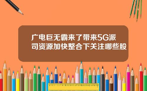 广电巨无霸来了带来5G派司资源加快整合下关注哪些股