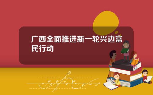 广西全面推进新一轮兴边富民行动