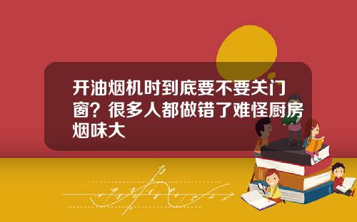 开油烟机时到底要不要关门窗?很多人都做错了难怪厨房烟味大