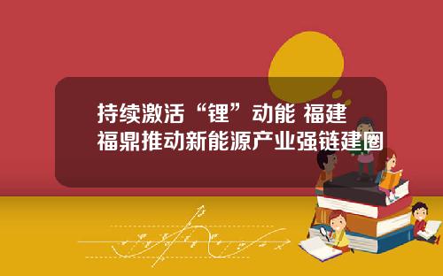 持续激活“锂”动能 福建福鼎推动新能源产业强链建圈