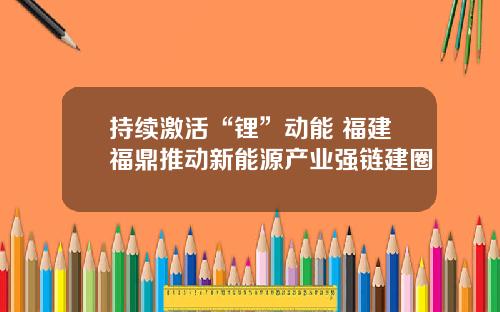 持续激活“锂”动能 福建福鼎推动新能源产业强链建圈