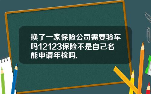 换了一家保险公司需要验车吗12123保险不是自己名能申请年检吗.