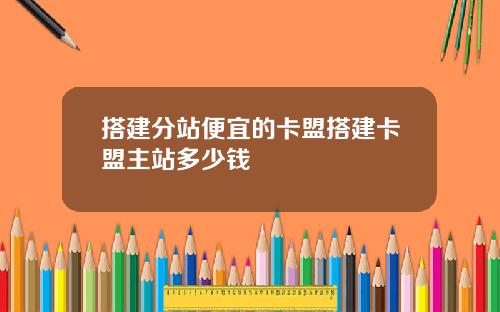 搭建分站便宜的卡盟搭建卡盟主站多少钱