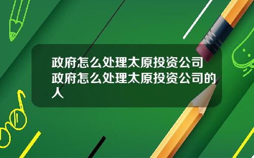 政府怎么处理太原投资公司政府怎么处理太原投资公司的人
