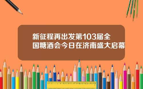 新征程再出发第103届全国糖酒会今日在济南盛大启幕