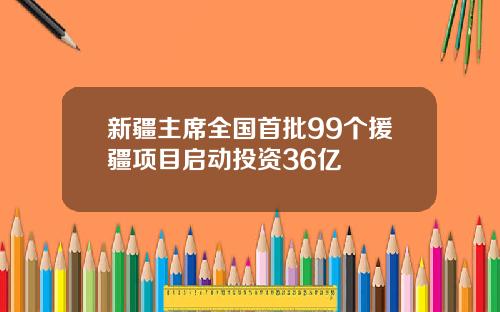 新疆主席全国首批99个援疆项目启动投资36亿