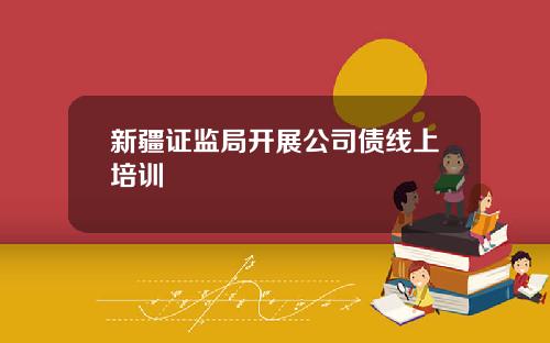新疆证监局开展公司债线上培训