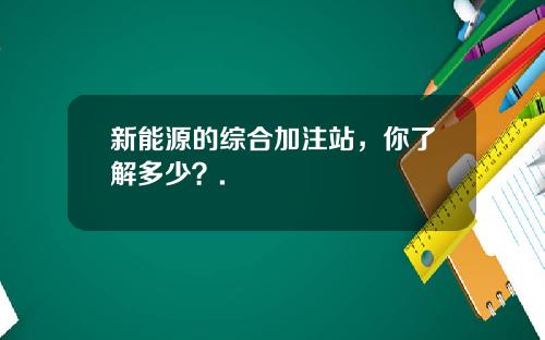 新能源的综合加注站，你了解多少？.