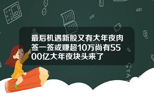 最后机遇新股又有大年夜肉签一签或赚超10万尚有5500亿大年夜块头来了