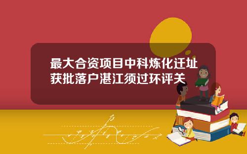 最大合资项目中科炼化迁址获批落户湛江须过环评关