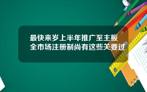 最快来岁上半年推广至主板全市场注册制尚有这些关要过
