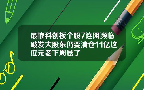 最惨科创板个股7连阴濒临破发大股东仍要清仓11亿这位元老下周悬了
