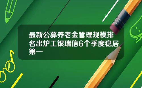 最新公募养老金管理规模排名出炉工银瑞信6个季度稳居第一