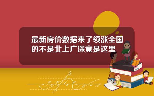 最新房价数据来了领涨全国的不是北上广深竟是这里