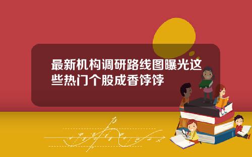 最新机构调研路线图曝光这些热门个股成香饽饽