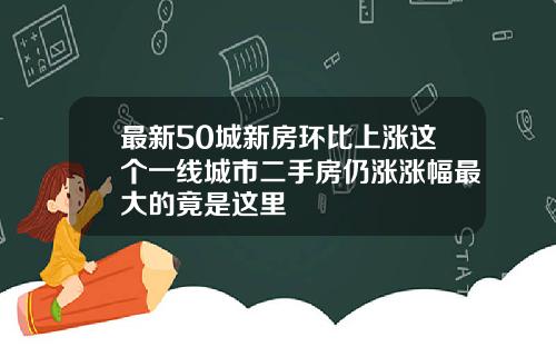 最新50城新房环比上涨这个一线城市二手房仍涨涨幅最大的竟是这里