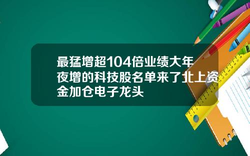 最猛增超104倍业绩大年夜增的科技股名单来了北上资金加仓电子龙头