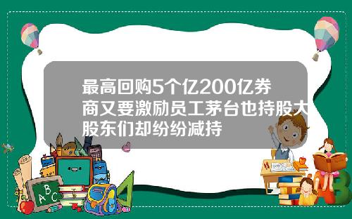 最高回购5个亿200亿券商又要激励员工茅台也持股大股东们却纷纷减持