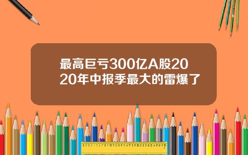 最高巨亏300亿A股2020年中报季最大的雷爆了