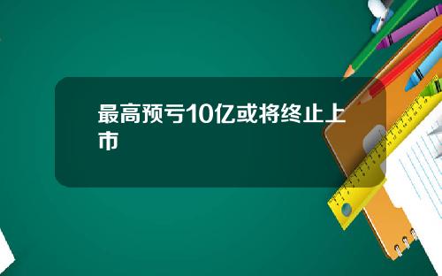 最高预亏10亿或将终止上市