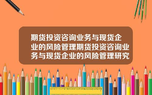 期货投资咨询业务与现货企业的风险管理期货投资咨询业务与现货企业的风险管理研究