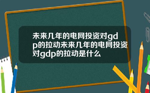 未来几年的电网投资对gdp的拉动未来几年的电网投资对gdp的拉动是什么