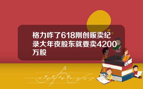 格力咋了618刚创贩卖纪录大年夜股东就要卖4200万股