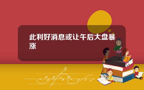 此利好消息或让午后大盘暴涨