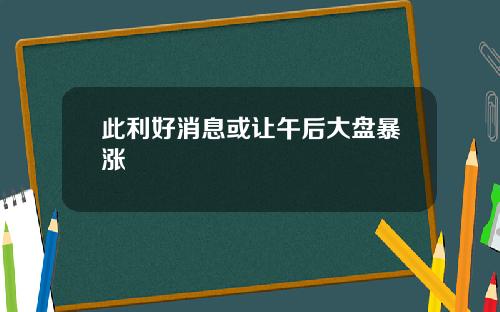 此利好消息或让午后大盘暴涨